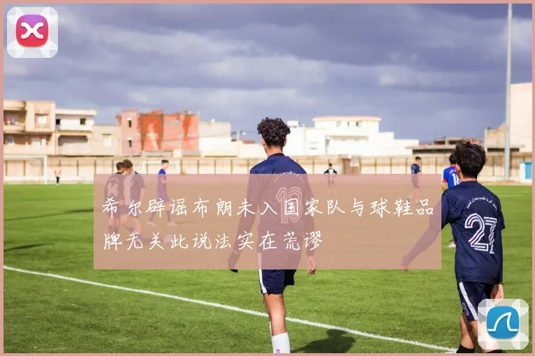 希尔辟谣布朗未入国家队与球鞋品牌无关此说法实在荒谬
